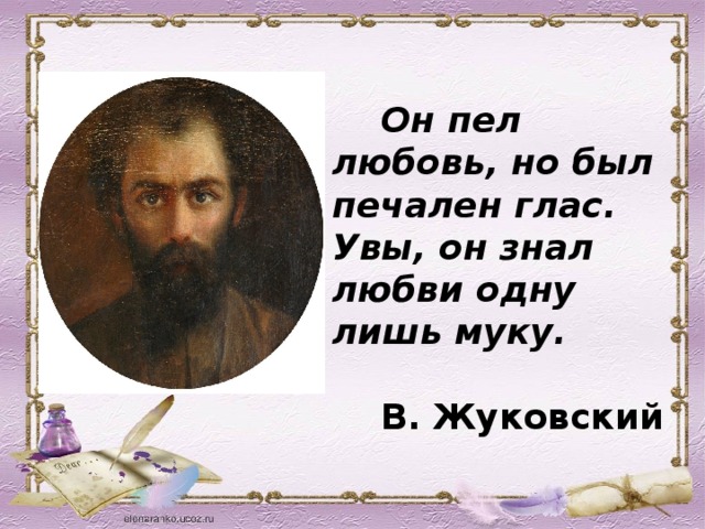 Он пел любовь, но был печален глас. Увы, он знал любви одну лишь муку.   В. Жуковский