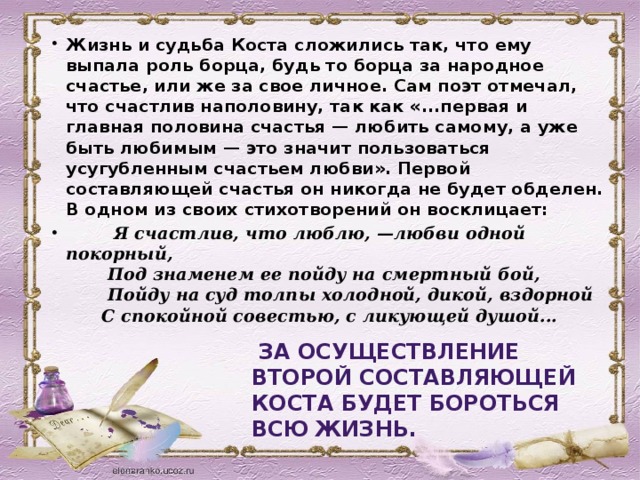 Жизнь и судьба Коста сложились так, что ему выпала роль борца, будь то борца за народное счастье, или же за свое личное. Сам поэт отмечал, что счастлив наполовину, так как «...первая и главная половина счастья — любить самому, а уже быть любимым — это значит пользоваться усугубленным счастьем любви». Первой составляющей счастья он никогда не будет обделен. В одном из своих стихотворений он восклицает:  Я счастлив, что люблю, —любви одной покорный,   Под знаменем ее пойду на смертный бой,   Пойду на суд толпы холодной, дикой, вздорной   С спокойной совестью, с ликующей душой...