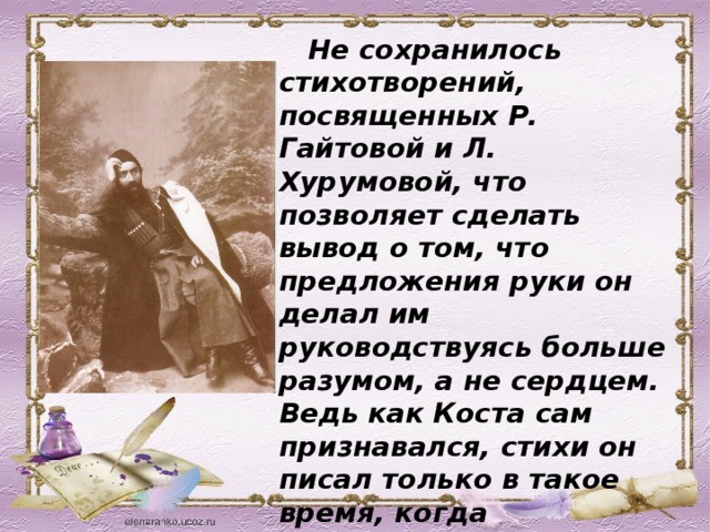 Не сохранилось стихотворений, посвященных Р. Гайтовой и Л. Хурумовой, что позволяет сделать вывод о том, что предложения руки он делал им руководствуясь больше разумом, а не сердцем. Ведь как Коста сам признавался, стихи он писал только в такое время, когда потребность высказаться всецело охватывало все его существо.