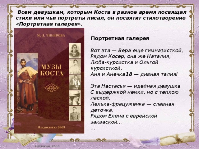 Всем девушкам, которым Коста в разное время посвящал стихи или чьи портреты писал, он посвятит стихотворение «Портретная галерея». Портретная галерея   Вот эта — Вера еще гимназисткой,   Рядом Косер, она же Наталия,   Люба-курсистка и Ольгой курсисткой,   Аня и Анечка 18  — дивная талия!   Эта Настасья — идейная девушка   С выдержкой немки, но с теплою лаской.   Лелька-фрацуженка — славная деточка,   Рядом Елена с еврейской закваской...  …