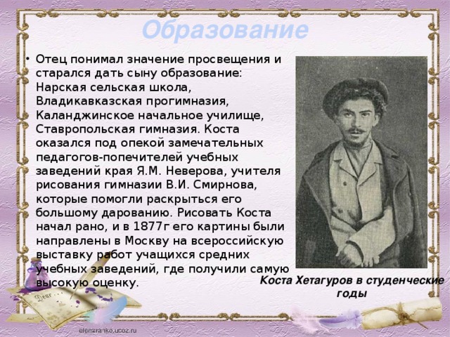 Образование Отец понимал значение просвещения и старался дать сыну образование: Нарская сельская школа, Владикавказская прогимназия, Каланджинское начальное училище, Ставропольская гимназия. Коста оказался под опекой замечательных педагогов-попечителей учебных заведений края Я.М. Неверова, учителя рисования гимназии В.И. Смирнова, которые помогли раскрыться его большому дарованию. Рисовать Коста начал рано, и в 1877г его картины были направлены в Москву на всероссийскую выставку работ учащихся средних учебных заведений, где получили самую высокую оценку.  Коста Хетагуров в студенческие годы