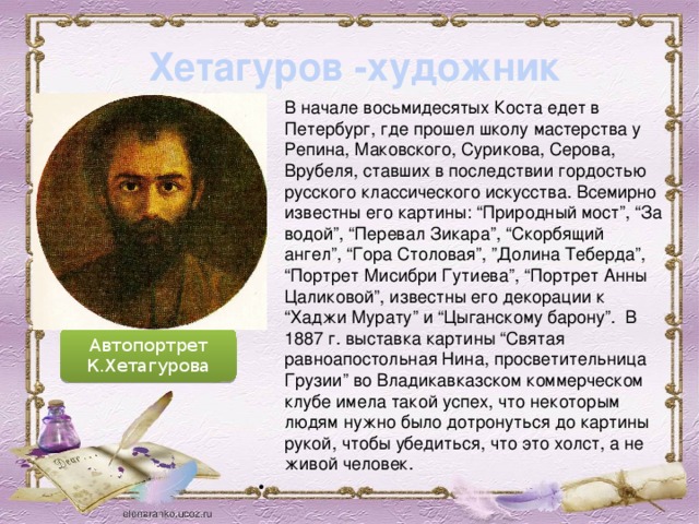 Хетагуров -художник В начале восьмидесятых Коста едет в Петербург, где прошел школу мастерства у Репина, Маковского, Сурикова, Серова, Врубеля, ставших в последствии гордостью русского классического искусства. Всемирно известны его картины: “Природный мост”, “За водой”, “Перевал Зикара”, “Скорбящий ангел”, “Гора Столовая”, ”Долина Теберда”, “Портрет Мисибри Гутиева”, “Портрет Анны Цаликовой”, известны его декорации к “Хаджи Мурату” и “Цыганскому барону”.  В 1887 г. выставка картины “Святая равноапостольная Нина, просветительница Грузии” во Владикавказском коммерческом клубе имела такой успех, что некоторым людям нужно было дотронуться до картины рукой, чтобы убедиться, что это холст, а не живой человек.    Автопортрет К.Хетагурова