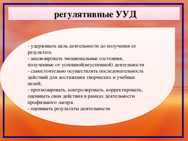 регулятивные УУД - удерживать цель деятельности до получения ее результата - анализировать эмоциональные состояния, полученные от успешной(неуспешной) деятельности - самостоятельно осуществлять последовательность действий для достижения творческих и учебных целей; - прогнозировать, контролировать, корректировать, оценивать свои действия в рамках деятельности профильного лагеря. - оценивать результаты деятельности