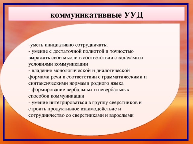 коммуникативные УУД  -уметь инициативно сотрудничать; - умение с достаточной полнотой и точностью выражать свои мысли в соответствии с задачами и условиями коммуникации - владение монологической и диалогической формами речи в соответствии с грамматическими и синтаксическими нормами родного языка - формирование вербальных и невербальных способов коммуникации - умение интегрироваться в группу сверстников и строить продуктивное взаимодействие и сотрудничество со сверстниками и взрослыми