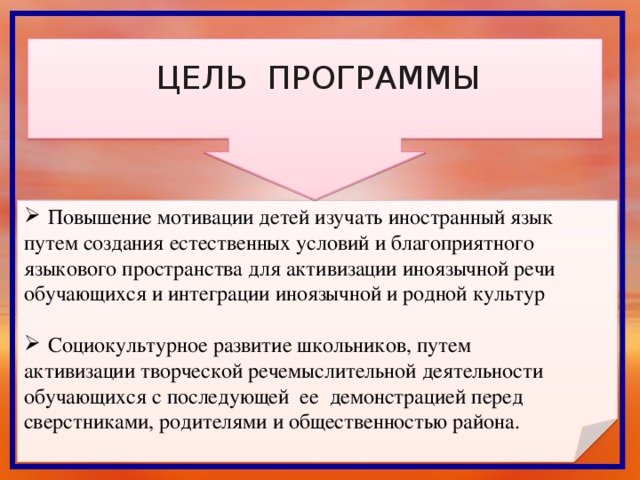 ЦЕЛЬ ПРОГРАММЫ Повышение мотивации детей изучать иностранный язык путем создания естественных условий и благоприятного языкового пространства для активизации иноязычной речи обучающихся и интеграции иноязычной и родной культур Социокультурное развитие школьников, путем активизации творческой речемыслительной деятельности обучающихся с последующей ее демонстрацией перед сверстниками, родителями и общественностью района.