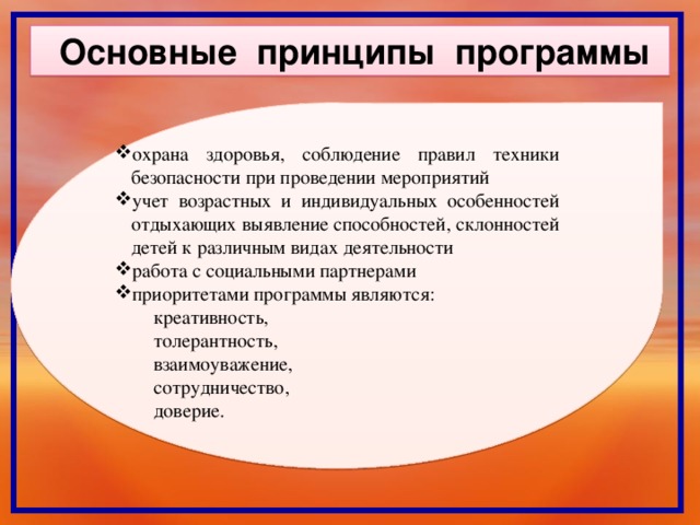 Основные принципы программы охрана здоровья, соблюдение правил техники безопасности при проведении мероприятий учет возрастных и индивидуальных особенностей отдыхающих выявление способностей, склонностей детей к различным видах деятельности работа с социальными партнерами приоритетами программы являются:  креативность,  толерантность,  взаимоуважение,  сотрудничество,  доверие.  