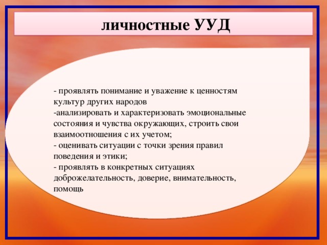 личностные УУД - проявлять понимание и уважение к ценностям культур других народов -анализировать и характеризовать эмоциональные состояния и чувства окружающих, строить свои взаимоотношения с их учетом; - оценивать ситуации с точки зрения правил поведения и этики; - проявлять в конкретных ситуациях доброжелательность, доверие, внимательность, помощь