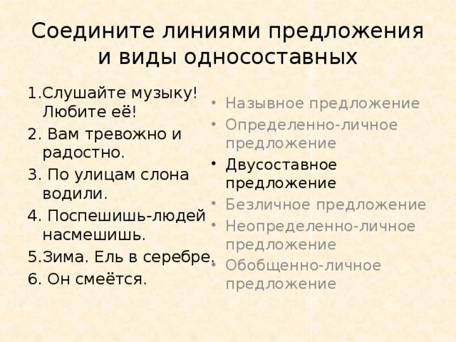 Соедините линиями предложения и виды односоставных 1.Слушайте музыку! Любите её! Назывное предложение Определенно-личное предложение 2. Вам тревожно и радостно. Двусоставное предложение 3. По улицам слона водили. Безличное предложение Неопределенно-личное предложение Обобщенно-личное предложение 4. Поспешишь-людей насмешишь. 5.Зима. Ель в серебре. 6. Он смеётся.