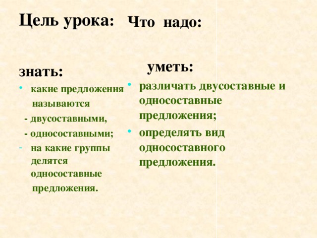 Цель урока :   Что надо:   уметь: различать двусоставные и односоставные предложения; определять вид односоставного предложения. знать: какие предложения  называются  - двусоставными,  - односоставными; на какие группы делятся односоставные  предложения.