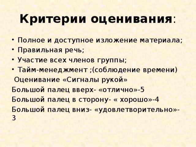 Критерии оценивания : Полное и доступное изложение материала; Правильная речь; Участие всех членов группы; Тайм-менеджмент ;(соблюдение времени)  Оценивание «Сигналы рукой» Большой палец вверх- «отлично»-5 Большой палец в сторону- « хорошо»-4 Большой палец вниз- «удовлетворительно»-3