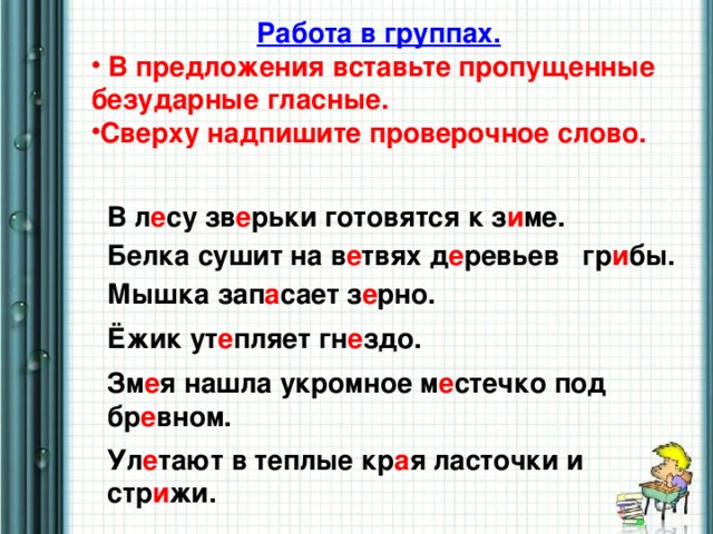 Работа в группах.  В предложения вставьте пропущенные безударные гласные. Сверху надпишите проверочное слово.  В л е су зв е рьки готовятся к з и ме. Белка сушит на в е твях д е ревьев гр и бы. Мышка зап а сает з е рно. Ёжик ут е пляет гн е здо. Зм е я нашла укромное м е стечко под бр е вном. Ул е тают в теплые кр а я ласточки и стр и жи.