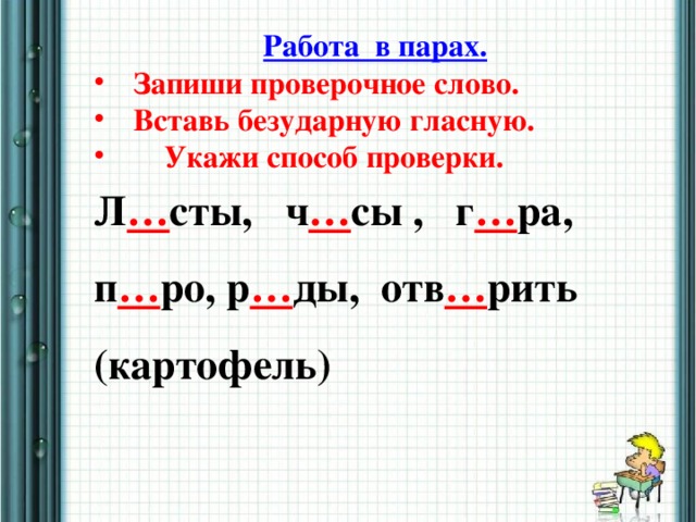 Работа в парах. Запиши проверочное слово. Вставь безударную гласную.  Укажи способ проверки. Л … сты, ч … сы , г … ра, п … ро, р … ды, отв … рить (картофель)