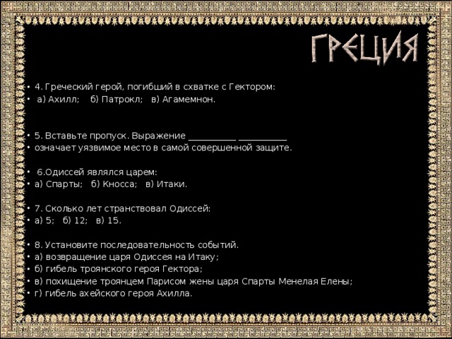 4. Греческий герой, погибший в схватке с Гектором:  а) Ахилл; б) Патрокл; в) Агамемнон. 5. Вставьте пропуск. Выражение ___________ ___________ означает уязвимое место в самой совершенной защите.  6.Одиссей являлся царем: а) Спарты; б) Кносса; в) Итаки. 7. Сколько лет странствовал Одиссей: а) 5; б) 12; в) 15. 8. Установите последовательность событий. а) возвращение царя Одиссея на Итаку; б) гибель троянского героя Гектора; в) похищение троянцем Парисом жены царя Спарты Менелая Елены; г) гибель ахейского героя Ахилла.