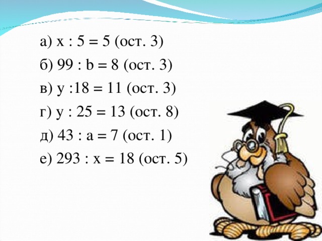 а) х : 5 = 5 (ост. 3) б) 99 : b = 8 (ост. 3)  в) у :18 = 11 (ост. 3) г) у : 25 = 13 (ост. 8) д) 43 : а = 7 (ост. 1) е) 293 : х = 18 (ост. 5)