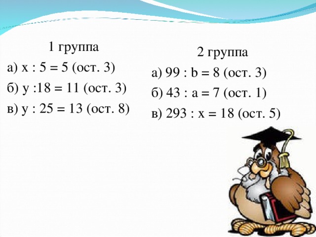 1 группа а) х : 5 = 5 (ост. 3) б) у :18 = 11 (ост. 3) в) у : 25 = 13 (ост. 8) 2 группа а) 99 : b = 8 (ост. 3)  б) 43 : а = 7 (ост. 1) в) 293 : х = 18 (ост. 5)