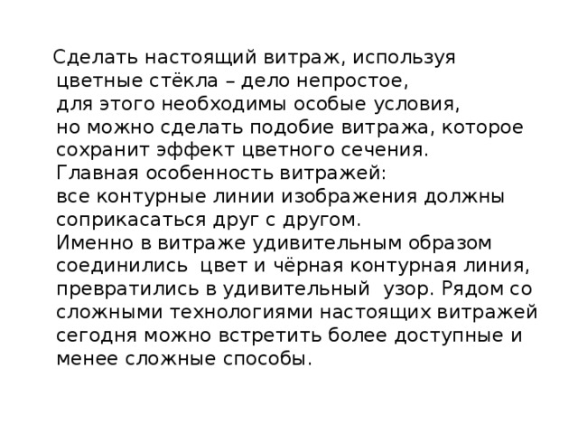 Сделать настоящий витраж, используя цветные стёкла – дело непростое,  для этого необходимы особые условия,  но можно сделать подобие витража, которое сохранит эффект цветного сечения.  Главная особенность витражей:  все контурные линии изображения должны соприкасаться друг с другом.  Именно в витраже удивительным образом соединились цвет и чёрная контурная линия, превратились в удивительный узор.  Рядом со сложными технологиями настоящих витражей сегодня можно встретить более доступные и менее сложные способы.