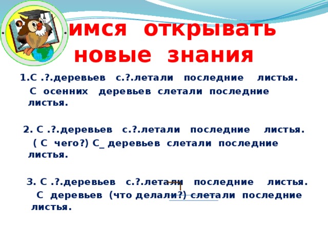 Учимся открывать  новые знания 1.С .?.деревьев с.?.летали последние листья.  С осенних деревьев слетали последние листья.   2. С .?.деревьев с.?.летали последние листья.  ( С чего?) С_ деревьев слетали последние листья.   3. С .?.деревьев с.?.летали последние листья.  С деревьев (что делали?) слетали последние листья.