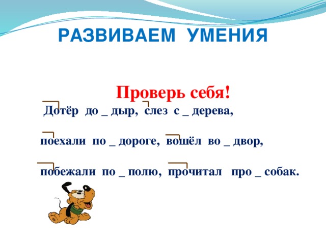 РАЗВИВАЕМ УМЕНИЯ  Проверь себя!  Дотёр до _ дыр, слез с _ дерева,  поехали по _ дороге, вошёл во _ двор,  побежали по _ полю, прочитал про _ собак.