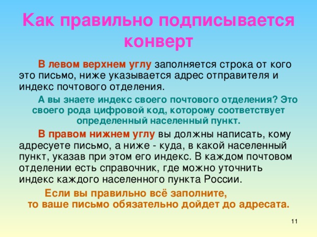 Как правильно подписывается конверт В левом верхнем углу заполняется строка от кого это письмо, ниже указывается адрес отправителя и индекс почтового отделения. А вы знаете индекс своего почтового отделения? Это своего рода цифровой код, которому соответствует определенный населенный пункт. В правом нижнем углу вы должны написать, кому адресуете письмо, а ниже - куда, в какой населенный пункт, указав при этом его индекс. В каждом почтовом отделении есть справочник, где можно уточнить индекс каждого населенного пункта России. Если вы правильно всё заполните, то ваше письмо обязательно дойдет до адресата.