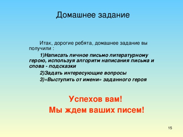 Домашнее задание Итак, дорогие ребята, домашнее задание вы получили : Написать личное письмо литературному герою, используя алгоритм написания письма и слова - подсказки Задать интересующие вопросы «Выступить от имени» заданного героя Успехов вам!  Мы ждем ваших писем!