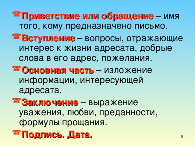 Приветствие или обращение – имя того, кому предназначено письмо. Вступление  – вопросы, отражающие интерес к жизни адресата, добрые слова в его адрес, пожелания. Основная часть – изложение информации, интересующей адресата. Заключение – выражение уважения, любви, преданности, формулы прощания. Подпись. Дата.