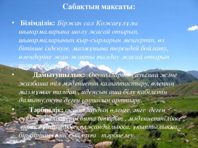 Сабақтың мақсаты:   Білімділік:  Біржан сал Қожағұлұлы шығармаларына шолу жасай отырып, шығармаларының қыр-сырларын меңгертіп, өз бітінше ізденуге, мазмұнына тереңдей бойлату, өлеңдеріне жан-жақты талдау жасай отырып тақырыбын ашу.  Дамытушылық:  Оқушылардың ауызша және жазбаша тіл мәдениетін қалыптастыру, өлеңнің мазмұнын талдап , идеясын аша білу қабілетін дамыту,оқуға деген ынтасын арттыру.  Тәрбиелік:  оқушылардың өлеңге, әнге деген сүйіспеншіліктерін оята отырып , мәдениеттілікке , еңбек сүйгіштікке, елжандылыққа, ұқыптылыққа, бір-бірінің сөзін сыйлауға тәрбиелеу.