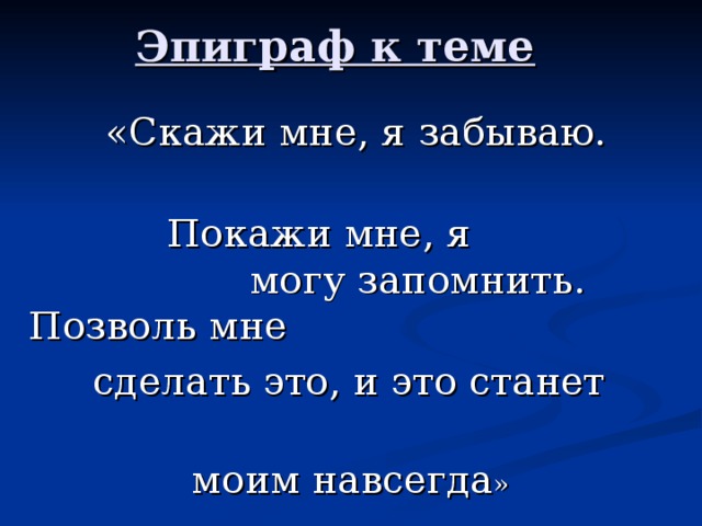 Эпиграф к теме  «Скажи мне, я забываю.  Покажи мне, я могу запомнить. Позволь мне  сделать это, и это станет  моим навсегда »