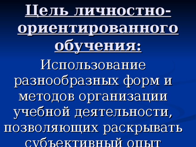 Цель личностно-ориентированного обучения: Использование разнообразных форм и методов организации учебной деятельности, позволяющих раскрывать субъективный опыт учащихся.