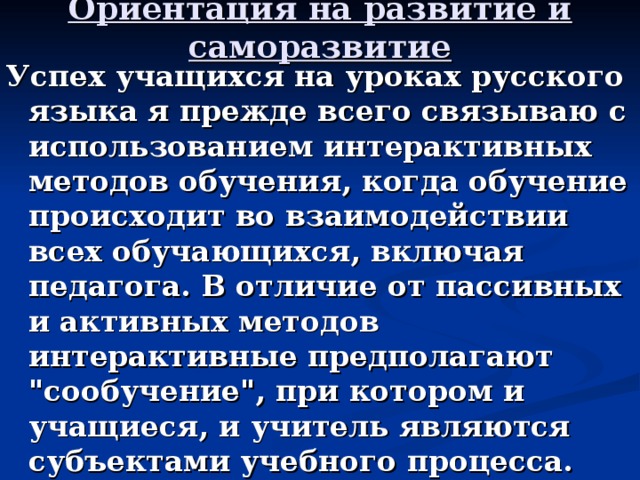 Ориентация на развитие и саморазвитие   Успех учащихся на уроках русского языка я прежде всего связываю с использованием интерактивных методов обучения, когда обучение происходит во взаимодействии всех обучающихся, включая педагога. В отличие от пассивных и активных методов интерактивные предполагают 