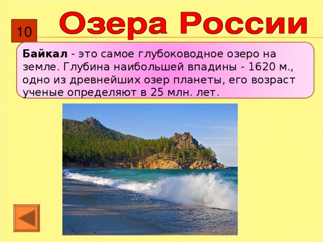 10 Байкал - это самое глубоководное озеро на земле. Глубина наибольшей впадины - 1620 м., одно из древнейших озер планеты, его возраст ученые определяют в 25 млн. лет.