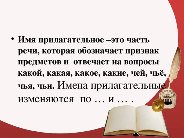 Имя прилагательное –это часть речи, которая обозначает признак предметов и отвечает на вопросы какой, какая, какое, какие, чей, чьё, чья, чьи. Имена прилагательные изменяются по … и … .