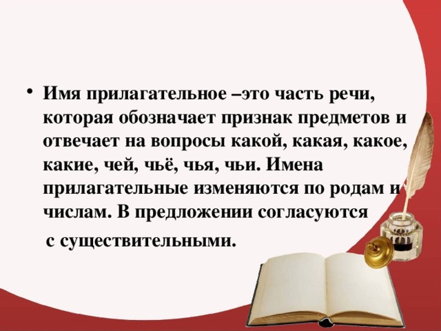 Имя прилагательное –это часть речи, которая обозначает признак предметов и отвечает на вопросы какой, какая, какое, какие, чей, чьё, чья, чьи. Имена прилагательные изменяются по родам и числам. В предложении согласуются