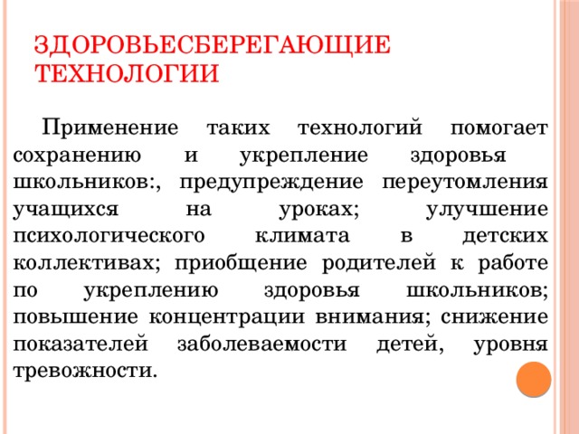 Здоровьесберегающие технологии  Применение таких технологий помогает сохранению и укрепление здоровья школьников:, предупреждение переутомления учащихся на уроках; улучшение психологического климата в детских коллективах; приобщение родителей к работе по укреплению здоровья школьников; повышение концентрации внимания; снижение показателей заболеваемости детей, уровня тревожности.