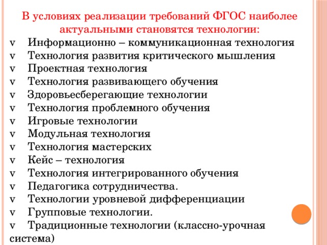 В условиях реализации требований ФГОС наиболее актуальными становятся технологии: v Информационно – коммуникационная технология v Технология развития критического мышления v Проектная технология v Технология развивающего обучения v Здоровьесберегающие технологии v Технология проблемного обучения v Игровые технологии v Модульная технология v Технология мастерских v Кейс – технология v Технология интегрированного обучения v Педагогика сотрудничества. v Технологии уровневой дифференциации v Групповые технологии. v Традиционные технологии (классно-урочная система)