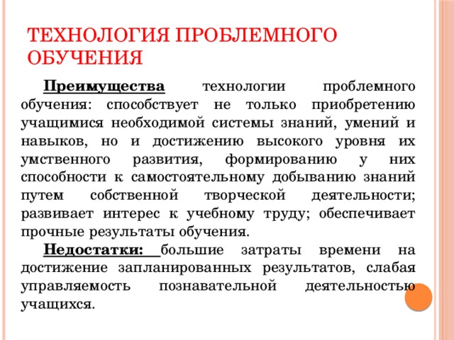 Технология проблемного обучения  Преимущества технологии проблемного обучения: способствует не только приобретению учащимися необходимой системы знаний, умений и навыков, но и достижению высокого уровня их умственного развития, формированию у них способности к самостоятельному добыванию знаний путем собственной творческой деятельности; развивает интерес к учебному труду; обеспечивает прочные результаты обучения.  Недостатки: большие затраты времени на достижение запланированных результатов, слабая управляемость познавательной деятельностью учащихся.