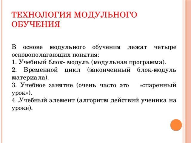 Технология модульного обучения В основе модульного обучения лежат четыре основополагающих понятия: 1. Учебный блок- модуль (модульная программа). 2. Временной цикл (законченный блок-модуль материала). 3. Учебное занятие (очень часто это «спаренный урок»). 4 .Учебный элемент (алгоритм действий ученика на уроке).