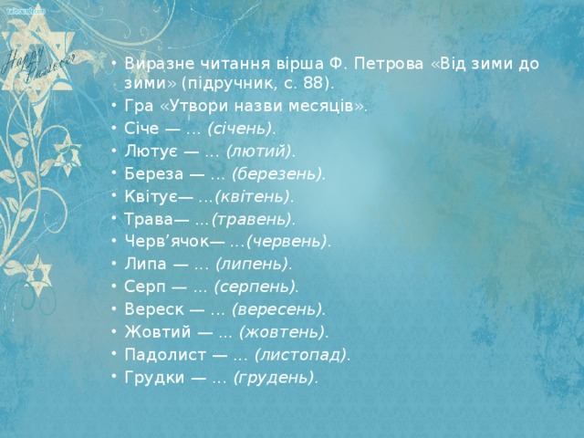 Виразне читання вірша Ф. Петрова «Від зими до зими» (підручник, с. 88). Гра «Утвори назви месяців». Січе — ... (січень). Лютує — ... (лютий). Береза — ... (березень). Квітує— ...(квітень). Трава— ...(травень). Черв’ячок— ...(червень). Липа — ... (липень). Серп — ... (серпень). Вереск — ... (вересень). Жовтий — ... (жовтень). Падолист — ... (листопад). Грудки — ... (грудень).