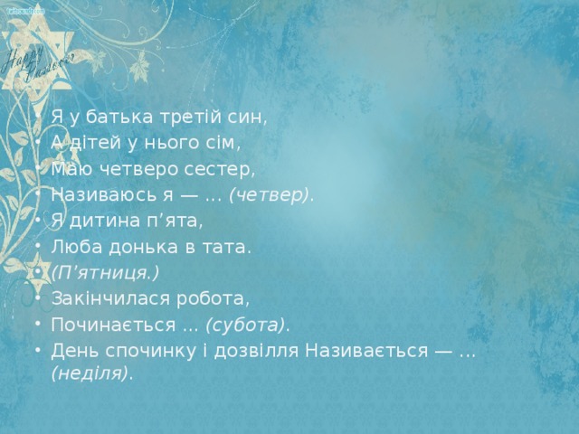 Я у батька третій син, А дітей у нього сім, Маю четверо сестер, Називаюсь я — ... (четвер). Я дитина п’ята, Люба донька в тата. (П’ятниця.) Закінчилася робота, Починається ... (субота). День спочинку і дозвілля Називається — ... (неділя).