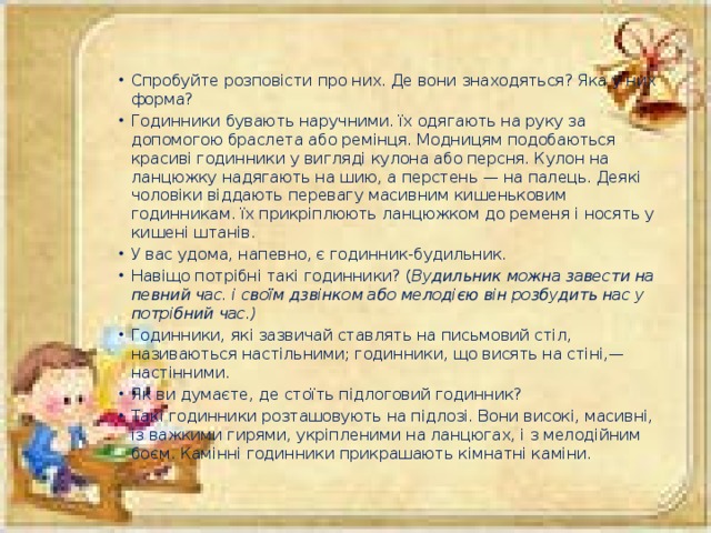 Спробуйте розповісти про них. Де вони знаходяться? Яка у них форма? Годинники бувають наручними. їх одягають на руку за допомогою браслета або ремінця. Модницям подобаються красиві годинники у вигляді кулона або персня. Кулон на ланцюжку надягають на шию, а перстень — на палець. Деякі чоловіки віддають перевагу масивним кишеньковим годинникам. їх прикріплюють ланцюжком до ременя і носять у кишені штанів. У вас удома, напевно, є годинник-будильник. Навіщо потрібні такі годинники? ( Вудильник можна завести на певний час. і своїм дзвінком або мелодією він розбудить нас у потрібний час.) Годинники, які зазвичай ставлять на письмовий стіл, називаються настільними; годинники, що висять на стіні,— настінними. Як ви думаєте, де стоїть підлоговий годинник? Такі годинники розташовують на підлозі. Вони високі, масивні, із важкими гирями, укріпленими на ланцюгах, і з мелодійним боєм. Камінні годинники прикрашають кімнатні каміни.