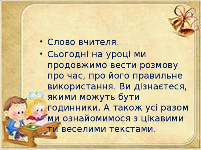 Слово вчителя. Сьогодні на уроці ми продовжимо вести розмову про час, про його правильне використання. Ви дізнаєтеся, якими можуть бути годинники. А також усі разом ми ознайомимося з цікавими ти веселими текстами.