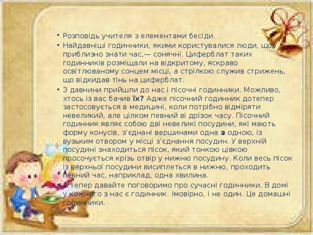 Розповідь учителя з елементами бесіди. Найдавніші годинники, якими користувалися люди, щоб приблизно знати час,— сонячні. Циферблат таких годинників розміщали на відкритому, яскраво освітлюваному сонцем місці, а стрілкою служив стрижень, що відкидав тінь на циферблат. З давнини прийшли до нас і пісочні годинники. Можливо, хтось із вас бачив їх? Адже пісочний годинник дотепер застосовується в медицині, коли потрібно відміряти невеликий, але цілком певний ві дрізок часу. Пісочний годинник являє собою дві невеликі посудини, які мають форму конусів, з’єднані вершинами одна з одною, із вузьким отвором у місці з’єднання посудин. У верхній посудині знаходиться пісок, який тонкою цівкою просочується крізь отвір у нижню посудину. Коли весь пісок із верхньої посудини висиплеться в нижню, проходить певний час, наприклад, одна хвилина. А тепер давайте поговоримо про сучасні годинники. В домі у кожного з нас є годинник. Імовірно, і не один. Це домашні годинники.