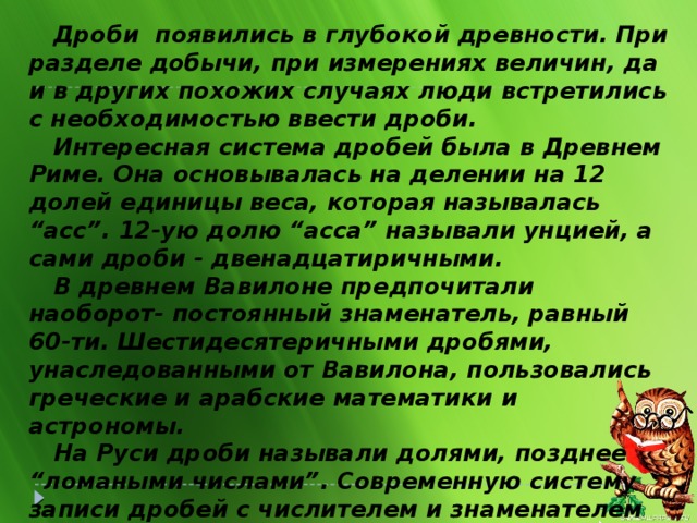 Дроби появились в глубокой древности. При разделе добычи, при измерениях величин, да и в других похожих случаях люди встретились с необходимостью ввести дроби.   Интересная система дробей была в Древнем Риме. Она основывалась на делении на 12 долей единицы веса, которая называлась “асс”. 12-ую долю “асса” называли унцией, а сами дроби - двенадцатиричными.   В древнем Вавилоне предпочитали наоборот- постоянный знаменатель, равный 60-ти. Шестидесятеричными дробями, унаследованными от Вавилона, пользовались греческие и арабские математики и астрономы.   На Руси дроби называли долями, позднее “ломаными числами”. Современную систему записи дробей с числителем и знаменателем создали в Индии. Только там писали знаменатель сверху, а числитель  снизу и не писали дробной черты. А записывать дроби в точности как сейчас, стали арабы .  