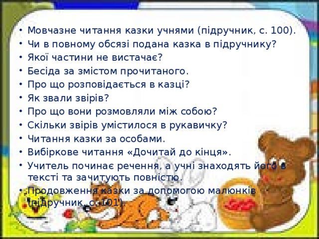 Мовчазне читання казки учнями (підручник, с. 100). Чи в повному обсязі подана казка в підручнику? Якої частини не вистачає? Бесіда за змістом прочитаного. Про що розповідається в казці? Як звали звірів? Про що вони розмовляли між собою? Скільки звірів умістилося в рукавичку? Читання казки за особами. Вибіркове читання «Дочитай до кінця». Учитель починає речення, а учні знаходять його в тексті та зачи­тують повністю. Продовження казки за допомогою малюнків (підручник, с. 101).