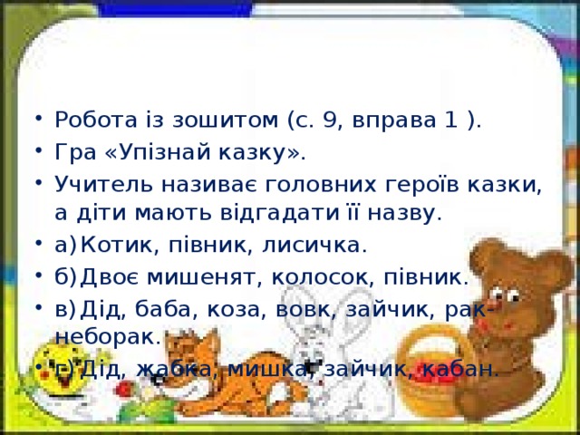 Робота із зошитом (с. 9, вправа 1 ). Гра «Упізнай казку». Учитель називає головних героїв казки, а діти мають відгадати її назву. а)  Котик, півник, лисичка. б)  Двоє мишенят, колосок, півник. в)  Дід, баба, коза, вовк, зайчик, рак-неборак. г)  Дід, жабка, мишка, зайчик, кабан.