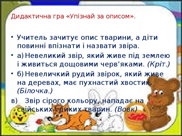 Дидактична гра «Упізнай за описом».   Учитель зачитує опис тварини, а діти повинні впізнати і назвати звіра. а)  Невеликий звір, який живе під землею і живиться дощовими черв’яками. (Кріт.) б)  Невеличкий рудий звірок, який живе на деревах, має пухнастий хвостик. (Білочка.) в)  Звір сірого кольору, нападає на свійських і диких тварин. (Вовк)