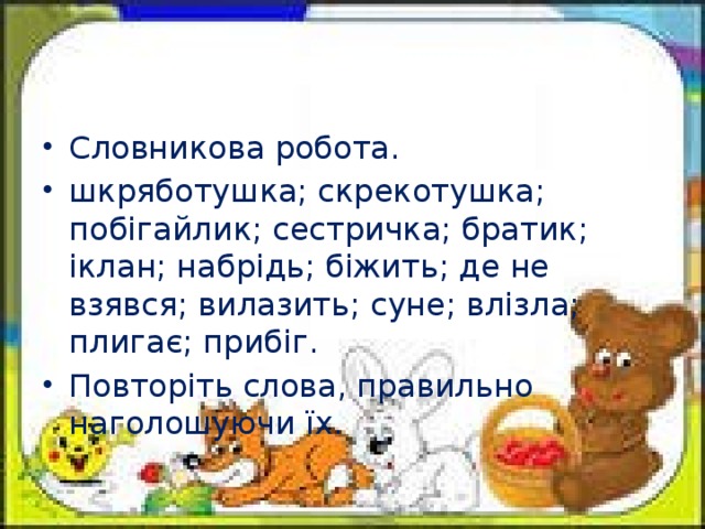 Словникова робота. шкряботушка; скрекотушка; побігайлик; сестричка; братик; іклан; набрідь; біжить; де не взявся; вилазить; суне; влізла; плигає; прибіг. Повторіть слова, правильно наголошуючи їх.