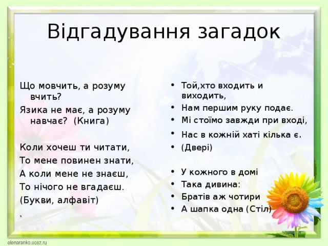 Відгадування загадок Що мовчить, а розуму вчить? Язика не має, а розуму навчає? (Книга) Коли хочеш ти читати, То мене повинен знати, А коли мене не знаєш, То нічого не вгадаєш. (Букви, алфавіт) Той,хто входить и виходить, Нам першим руку подає. Мі стоїмо завжди при вході, Нас в кожній хаті кілька є . (Двері)  У кожного в домі Така дивина: Братів аж чотири А шапка одна (Стіл) ,