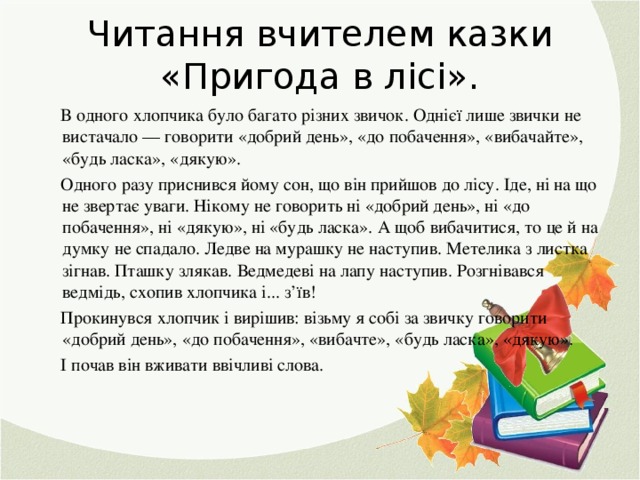 Читання вчителем казки «Пригода в лісі».    В одного хлопчика було багато різних звичок. Однієї лише звички не вистачало — говорити «добрий день», «до побачення», «вибачайте», «будь ласка», «дякую».  Одного разу приснився йому сон, що він прийшов до лісу. Іде, ні на що не звертає уваги. Нікому не говорить ні «добрий день», ні «до побачення», ні «дякую», ні «будь ласка». А щоб вибачитися, то це й на думку не спадало. Ледве на мурашку не наступив. Метелика з листка зігнав. Пташку злякав. Ведмедеві на лапу наступив. Розгнівався ведмідь, схопив хлопчика і... з’їв!  Прокинувся хлопчик і вирішив: візьму я собі за звичку говорити «добрий день», «до побачення», «вибачте», «будь ласка», «дякую».  І почав він вживати ввічливі слова.