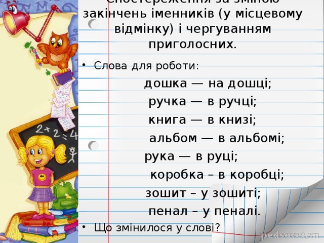 Спостереження за зміною закінчень іменників (у місцевому відмінку) і чергуванням приголосних . Слова для роботи:  дошка — на дошці;   ручка — в ручці;   книга — в книзі;   альбом — в альбомі; рука — в руці;  коробка – в коробці;  зошит – у зошиті;  пенал – у пеналі.