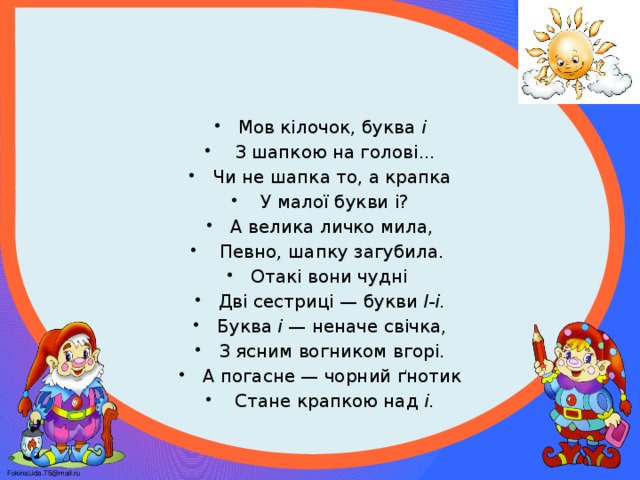 Мов кілочок, буква і  З шапкою на голові... Чи не шапка то, а крапка  У малої букви і? А велика личко мила,  Певно, шапку загубила. Отакі вони чудні Дві сестриці — букви І-і. Буква і — неначе свічка, З ясним вогником вгорі. А погасне — чорний ґнотик  Стане крапкою над і.